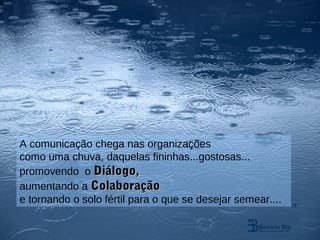 A comunicação chega nas organizações
como uma chuva, daquelas fininhas...gostosas...
promovendo o Diálogo,
aumentando a Colaboração
e tornando o solo fértil para o que se desejar semear....
 