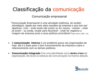 Classificação da comunicação
                         Comunicação empresarial

    “Comunicação Empresarial é uma atividade sistêmica, de caráter
     estratégico, ligada aos mais altos escalões da empresa e que tem por
     objetivos: criar - onde ainda não existir ou for neutra - manter - onde
     já existir - ou ainda, mudar para favorável - onde for negativa a
     imagem da empresa junto a seus públicos prioritários'‘Roger Cahen (1990 : 32)



•   A comunicação interna é um problema grave nas organizações de
    hoje. Ela é a base para o bom funcionamento da empresa e para o
    relacionamento com os demais públicos;

•   Comunicação integrada-Cria uma identidade única dentro e fora da
    organização. Ela reúne os esforços de comunicação na mesma direção.
 