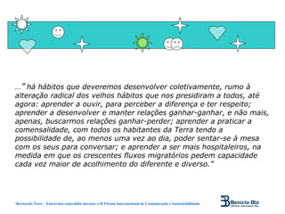 ...” há hábitos que deveremos desenvolver coletivamente, rumo à
alteração radical dos velhos hábitos que nos presidiram a todos, até
agora: aprender a ouvir, para perceber a diferença e ter respeito;
aprender a desenvolver e manter relações ganhar-ganhar, e não mais,
apenas, buscarmos relações ganhar-perder; aprender a praticar a
comensalidade, com todos os habitantes da Terra tendo a
possibilidade de, ao menos uma vez ao dia, poder sentar-se à mesa
com os seus para conversar; e aprender a ser mais hospitaleiros, na
medida em que os crescentes fluxos migratórios pedem capacidade
cada vez maior de acolhimento do diferente e diverso.”




•Bernardo Toro – Entrevista concedida durante o II Fórum Internacional de Comunicação e Sustentabilidade
 