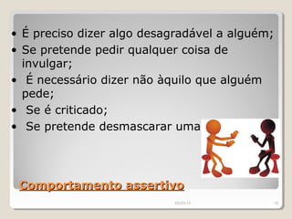• É preciso dizer algo desagradável a alguém;
• Se pretende pedir qualquer coisa de
  invulgar;
• É necessário dizer não àquilo que alguém
  pede;
• Se é criticado;
• Se pretende desmascarar uma manipulação.




 Comportamento assertivo
                           29-03-13        10
 