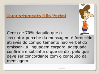 Comportamento Não Verbal



Cerca de 70% daquilo que o
 receptor percebe da mensagem é fornecido
através do comportamento não verbal do
emissor– a linguagem corporal adequada
confirma e sublinha o que se diz, pelo que
deve ser concordante com o conteúdo da
mensagem.
                         29-03-13            11
 