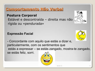 Comportamento Não Verbal
Postura Corporal
-Estável e descontraída – direita mas não
 rígida ou «pendurada»


Expressão Facial

- Concordante com aquilo que estás a dizer e,
particularmente, com os sentimentos que
 estás a expressar – se estás zangado, mostra-te zangado,
se estás feliz, sorri.



                                 29-03-13               13
 