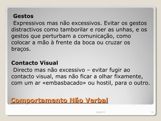 Gestos
-Expressivos mas não excessivos. Evitar os gestos
distractivos como tamborilar e roer as unhas, e os
gestos que perturbam a comunicação, como
colocar a mão à frente da boca ou cruzar os
braços.

Contacto Visual
-Directo mas não excessivo – evitar fugir ao
contacto visual, mas não ficar a olhar fixamente,
com um ar «embasbacado» ou hostil, para o outro.


Comportamento Não Verbal
                               29-03-13              14
 