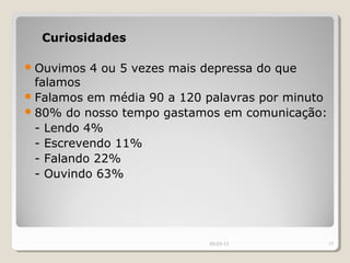 Curiosidades

 Ouvimos   4 ou 5 vezes mais depressa do que
  falamos
 Falamos em média 90 a 120 palavras por minuto
 80% do nosso tempo gastamos em comunicação:
  - Lendo 4%
  - Escrevendo 11%
  - Falando 22%
  - Ouvindo 63%




                               29-03-13           17
 