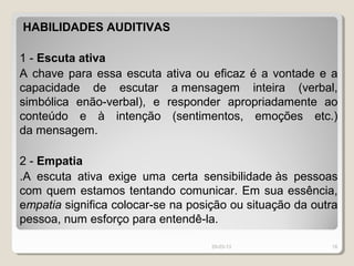 HABILIDADES AUDITIVAS

1 - Escuta ativa
A chave para essa escuta    ativa ou eficaz é a vontade e a
capacidade de escutar        a mensagem inteira (verbal,
simbólica enão-verbal), e   responder apropriadamente ao
conteúdo e à intenção        (sentimentos, emoções etc.)
da mensagem.

2 - Empatia
.A escuta ativa exige uma certa sensibilidade às pessoas
com quem estamos tentando comunicar. Em sua essência,
empatia significa colocar-se na posição ou situação da outra
pessoa, num esforço para entendê-la.

                                    29-03-13              18
 