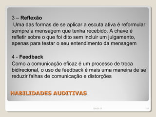 3 – Reflexão
 Uma das formas de se aplicar a escuta ativa é reformular
sempre a mensagem que tenha recebido. A chave é
refletir sobre o que foi dito sem incluir um julgamento,
apenas para testar o seu entendimento da mensagem

4 - Feedback
Como a comunicação eficaz é um processo de troca
bidirecional, o uso de feedback é mais uma maneira de se
reduzir falhas de comunicação e distorções


HABILIDADES AUDITIVAS

                                  29-03-13                  19
 