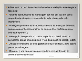    Alheamento e desinteresse manifestados em relação à mensagem
    recebida;
   Falta de oportunidade da mensagem por não ser tida em conta
    determinada situação com ela relacionada, vivenciada pelo
    interlocutor;
   Avaliações prematuras e infundadas sobre as intenções do outro,
    como se as conhecesse melhor do que ele (Sei perfeitamente o
    que está a pensar);
   Interrupção inesperada e brusca, impedindo o interlocutor de
    apresentar até ao fim a sua ideia (Não diga mais! Já percebi tudo!);
   Omissão consciente do que gostaria de dizer ou fazer, para assim
    preservar a imagem;
    Recorrer a voz agressiva e provocadora com a intenção de
    amedrontar o interlocutor;
                                            29-03-13                       21
 