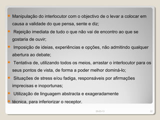    Manipulação do interlocutor com o objectivo de o levar a colocar em
    causa a validade do que pensa, sente e diz;
   Rejeição imediata de tudo o que não vai de encontro ao que se
    gostaria de ouvir;
   Imposição de ideias, experiências e opções, não admitindo qualquer
    abertura ao debate;
   Tentativa de, utilizando todos os meios, arrastar o interlocutor para os
    seus pontos de vista, de forma a poder melhor dominá-lo;
   Situações de stress e/ou fadiga, responsáveis por afirmações
    imprecisas e inoportunas;
   Utilização de linguagem abstracta e exageradamente
   técnica, para inferiorizar o receptor.
                                              29-03-13                     22
 