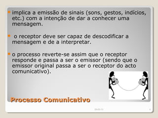  implica   a emissão de sinais (sons, gestos, indícios,
    etc.) com a intenção de dar a conhecer uma
    mensagem.

   o receptor deve ser capaz de descodificar a
    mensagem e de a interpretar.

o    processo reverte-se assim que o receptor
    responde e passa a ser o emissor (sendo que o
    emissor original passa a ser o receptor do acto
    comunicativo).




 Processo Comunicativo
                                   29-03-13                4
 