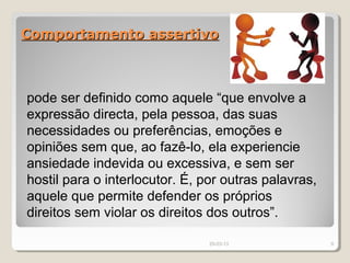 Comportamento assertivo



pode ser definido como aquele “que envolve a
expressão directa, pela pessoa, das suas
necessidades ou preferências, emoções e
opiniões sem que, ao fazê-lo, ela experiencie
ansiedade indevida ou excessiva, e sem ser
hostil para o interlocutor. É, por outras palavras,
aquele que permite defender os próprios
direitos sem violar os direitos dos outros”.

                                29-03-13              9
 