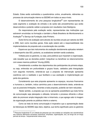 100

Estado. Estes serão submetidos a questionários online, anualmente, referentes ao
processo de comunicação interna na SEEMG em todos os seus níveis.
O desenvolvimento de uma pesquisa longitudinal38 com representantes de
cada segmento e avaliação de entrada e de saída são procedimentos que serão
desenvolvidos e poderão validar a proposta com resultados mais fidedignos.
Os responsáveis pela avaliação serão: representantes das instituições que
estiverem envolvidas na formação e também a Rede Brasileira de Monitoramento e
Avaliação39 e Serviço da Fundação João Pinheiro.
Outra forma de avaliação será através de reuniões anuais por setores da SEE
e SRE, bem como reuniões gerais. Esta ação estará sob a responsabilidade dos
implementadores da proposta sob a coordenação dos comitês.
Espera-se que tais instrumentos de avaliação devidamente aplicados retratem
o desempenho das IES, portanto, os avaliadores também serão avaliados.
Voltada para os gestores, ou seja, para públicos que impactam a organização,
vale ressaltar que as decisões podem “prejudicar ou beneficiar os relacionamentos
com esses mesmos públicos” Grunig (2009).
Considerando a análise dos depoimentos dos participantes da primeira etapa,
ou seja, entrevista em profundidade e grupos focais, validados pela triangulação
num segundo momento, entende-se que a proposta de intervenção apresenta
coerência com a realidade o que facilitará a sua aceitação e implementação por
parte dos gestores.
Considerando que esta proposta apresenta os espaços, recursos financeiros
e humanos e, também, indica caminhos para o desenvolvimento desta, entende-se
que as possíveis limitações, inerentes a toda proposta, poderão ser bem reduzidas.
Neste sentido, a proposta que ora se apresenta possibilitará que toda forma
de comunicação seja planejada e utilizada, tornando o processo eficiente e eficaz
além de promover ampla integração inter e intraníveis, o que agrega valor à imagem
da organização perante os públicos interno e externo.
Como se trata do tema comunicação é imperativo que a apresentação desta
às lideranças da SEEMG seja clara, objetiva, que tenha significado para os gestores
38

Pesquisa longitudinal: É um método de pesquisa que visa analisar as variações nas características
dos mesmos elementos amostrais (indivíduos, empresas, organizações, etc.) ao longo de um longo
período de tempo - frequentemente várias anos.

 