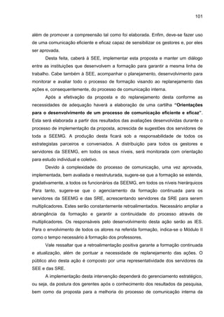 101

além de promover a compreensão tal como foi elaborada. Enfim, deve-se fazer uso
de uma comunicação eficiente e eficaz capaz de sensibilizar os gestores e, por eles
ser aprovada.
Desta feita, caberá à SEE, implementar esta proposta e manter um diálogo
entre as instituições que desenvolvem a formação para garantir a mesma linha de
trabalho. Cabe também à SEE, acompanhar o planejamento, desenvolvimento para
monitorar e avaliar todo o processo de formação visando ao replanejamento das
ações e, consequentemente, do processo de comunicação interna.
Após a efetivação da proposta e do replanejamento desta conforme as
necessidades de adequação haverá a elaboração de uma cartilha “Orientações
para o desenvolvimento de um processo de comunicação eficiente e eficaz”.
Esta será elaborada a partir dos resultados das avaliações desenvolvidas durante o
processo de implementação da proposta, acrescida de sugestões dos servidores de
toda a SEEMG. A produção desta ficará sob a responsabilidade de todos os
estrategistas parceiros e conveniados. A distribuição para todos os gestores e
servidores da SEEMG, em todos os seus níveis, será monitorada com orientação
para estudo individual e coletivo.
Devido à complexidade do processo de comunicação, uma vez aprovada,
implementada, bem avaliada e reestruturada, sugere-se que a formação se estenda,
gradativamente, a todos os funcionários da SEEMG, em todos os níveis hierárquicos
Para tanto, sugere-se que o agenciamento da formação continuada para os
servidores da SEEMG e das SRE, acrescentando servidores da SRE para serem
multiplicadores. Estes serão constantemente retroalimentados. Necessário ampliar a
abrangência da formação e garantir a continuidade do processo através de
multiplicadores. Os responsáveis pelo desenvolvimento desta ação serão as IES.
Para o envolvimento de todos os atores na referida formação, indica-se o Módulo II
como o tempo necessário à formação dos professores.
Vale ressaltar que a retroalimentação positiva garante a formação continuada
e atualização, além de pontuar a necessidade de replanejamento das ações. O
público alvo desta ação é composto por uma representatividade dos servidores da
SEE e das SRE.
A implementação desta intervenção dependerá do gerenciamento estratégico,
ou seja, da postura dos gerentes após o conhecimento dos resultados da pesquisa,
bem como da proposta para a melhoria do processo de comunicação interna da

 