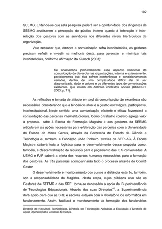 102

SEEMG. Entende-se que esta pesquisa poderá ser a oportunidade dos dirigentes da
SEEMG analisarem a percepção do público interno quanto à interação e interrelação dos gestores com os servidores nos diferentes níveis hierárquicos da
organização.
Vale ressaltar que, embora a comunicação sofra interferências, os gestores
precisam refletir e investir na melhoria desta, para gerenciar e minimizar tais
interferências, conforme afirmação da Kunsch (2003):

Se analisarmos profundamente esse aspecto relacional da
comunicação do dia-a-dia nas organizações, interna e externamente,
perceberemos que elas sofrem interferências e condicionamentos
variados, dentro de uma complexidade difícil até de ser
diagnosticada, dado o volume e os diferentes tipos de comunicações
existentes, que atuam em distintos contextos sociais (KUNSCH,
2003, p. 71).

As reflexões e tomada de atitude em prol da comunicação de excelência são
necessárias considerando que a tendência atual é a gestão estratégica, participativa,
interinstitucional. Neste sentido, uma comunicação eficiente e eficaz favorecerá a
consolidação das parcerias interinstitucionais. Como o trabalho coletivo agrega valor
à proposta, cabe à Escola de Formação Magistra e aos gestores da SEEMG
articularem as ações necessárias para efetivação das parcerias com a Universidade
do Estado de Minas Gerais, através da Secretaria de Estado de Ciência e
Tecnologia e, também, a Fundação João Pinheiro, através da SEPLAG. À Escola
Magistra caberá toda a logística para o desenvolvimento dessa proposta como,
também, a descentralização de recursos para o pagamento das IES conveniadas. A
UEMG e FJP caberá a oferta dos recursos humanos necessários para a formação
dos gestores. As três parceiras acompanharão todo o processo através do Comitê
Gestor
O desenvolvimento e monitoramento dos cursos a distância estarão, também,
sob a responsabilidade da Magistra. Nesta etapa, cujos públicos alvo são os
Gestores da SEEMG e das SRE, torna-se necessário o apoio da Superintendência
de Tecnologias Educacionais. Através das suas Diretorias40, a Superintendência
dará apoio para que as SRE e escolas estejam com o laboratório de informática em
funcionamento. Assim, facilitará o monitoramento da formação dos funcionários
Diretoria de Recursos Tecnológicos, Diretoria de Tecnologias Aplicadas à Educação e Diretoria de
Apoio Operacional e Controle de Redes.

 