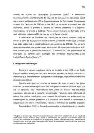 103

através

do

Núcleo

de

Tecnologias

Educacionais

(NTE)41.

A

elaboração,

desenvolvimento e monitoramento da proposta de formação dos servidores estará
sob a responsabilidade das IES e Superintendência de Tecnologias Educacionais
através dos Gestores da SEEMG e das SRE. A formação acontecerá em três
momentos, sendo o primeiro e terceiro no formato presencial e o segundo,
intermediário, no formato a distância. Para o desenvolvimento da formação online
será utilizada a plataforma Moodle, por ser um software “aberto”.
A celebração de convênio com Instituições de Ensino Superior (IES) se
firmará a partir da divulgação de edital conforme Decreto Nº 44959/2008 (Anexo2).
Esta ação estará sob a responsabilidade dos gestores da SEEMG. Por ser uma
ação administrativa, não contará com público alvo. O desenvolvimento desta ação
está previsto para o período de março/2013 a março/2014, com possibilidade de
renovação do contrato após avaliação das atividades desenvolvidas pelas
Instituições de Ensino Superior42.

3.3 Programa da Formação

Embora o campo investigado tenha se limitado a três SRE e ao Órgão
Central, o público investigado, em todas as etapas de coleta de dados, proporcionou
elementos que fundamentaram a proposta de intervenção, cuja dimensão terá uma
abrangência estadual.
Considerando que toda proposta de intervenção sofre o impacto das forças
externas, para que estas sejam cada vez mais gerenciáveis e o plano de ação que
ora se apresenta seja implementado com vistas ao alcance dos resultados
esperados, elaborou-se a seguinte programação. Tomando como referência os
relatos dos sujeitos investigados, esta proposta foi elaborada com vistas a articular
metodologias no formato presencial e a distância para atender a diversidade e
subjetividade dos atores educacionais, visando a minimizar os desafios expostos.
Segundo Lima (2001), a formação continuada é a articulação entre o trabalho,

42

Sugere-se a elaboração do convênio cujas cláusulas contemplem a elaboração de um projeto de
capacitação a curto, médio e longo prazo. O atendimento aos gestores dos diversos níveis da
SEEMG terá prioridade no primeiro ano de vigência do projeto. Vale ressaltar que a celebração de
convênios com as IES é prática da organização devido à necessidade de formação dos servidores
em diversas áreas e situações.

 