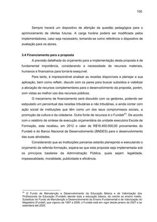 105

Sempre haverá um dispositivo de aferição da questão pedagógica para o
aprimoramento de ofertas futuras. A carga horária poderá ser modificada pelos
implementadores, caso seja necessário, tomando-se como referência o dispositivo de
avaliação para os atores.

3.4 Financiamento para a proposta
A previsão detalhada do orçamento para a implementação desta proposta é de
fundamental importância, considerando a necessidade de recursos materiais,
humanos e financeiros para torná-la exequível.
Para tanto, é imprescindível analisar as receitas disponíveis e planejar a sua
aplicação, bem como refletir, discutir com os pares para buscar subsídios e viabilizar
a alocação de recursos complementares para o desenvolvimento da proposta, porém,
com vistas ao melhor uso dos recursos públicos.
O mecanismo de financiamento será discutido com os gestores, podendo ser
estipulado um percentual das receitas tributárias e não tributárias, e ainda contar com
ação social de instituições que têm como um dos seus compromissos sociais, a
promoção da cultura e da cidadania. Outra fonte de recursos é o Fundeb43. De acordo
com o relatório de síntese de execução orçamentária da unidade executora Escola de
Formação, esta recebeu, em 2012 o valor de R$18.400.000,00 provenientes do
Fundeb e do Banco Nacional de Desenvolvimento (BNDES) para o desenvolvimento
das suas atividades.
Considerando que as Instituições parceiras estarão planejando e executando o
orçamento da referida formação, espera-se que esta proposta seja implementada sob
os princípios basilares da Administração Pública, quais sejam: legalidade,
impessoalidade, moralidade, publicidade e eficiência.

43

O Fundo de Manutenção e Desenvolvimento da Educação Básica e de Valorização dos
Profissionais da Educação (Fundeb) atende toda a educação básica, da creche ao ensino médio.
Substituto do Fundo de Manutenção e Desenvolvimento do Ensino Fundamental e de Valorização do
Magistério (Fundef), que vigorou de 1997 a 2006, o Fundeb está em vigor desde janeiro de 2007 e se
estenderá até 2020.

 