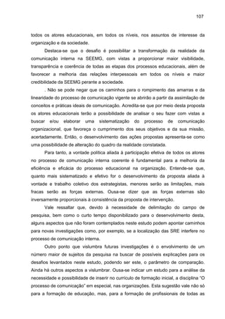 107

todos os atores educacionais, em todos os níveis, nos assuntos de interesse da
organização e da sociedade.
Destaca-se que o desafio é possibilitar a transformação da realidade da
comunicação interna na SEEMG, com vistas a proporcionar maior visibilidade,
transparência e coerência de todas as etapas dos processos educacionais, além de
favorecer a melhoria das relações interpessoais em todos os níveis e maior
credibilidade da SEEMG perante a sociedade.
. Não se pode negar que os caminhos para o rompimento das amarras e da
linearidade do processo de comunicação vigente se abrirão a partir da assimilação de
conceitos e práticas ideais de comunicação. Acredita-se que por meio desta proposta
os atores educacionais terão a possibilidade de analisar o seu fazer com vistas a
buscar

e/ou

elaborar

uma

sistematização

do

processo

de

comunicação

organizacional, que favoreça o cumprimento dos seus objetivos e da sua missão,
acertadamente. Então, o desenvolvimento das ações propostas apresenta-se como
uma possibilidade de alteração do quadro da realidade constatada.
Para tanto, a vontade política aliada à participação efetiva de todos os atores
no processo de comunicação interna coerente é fundamental para a melhoria da
eficiência e eficácia do processo educacional na organização. Entende-se que,
quanto mais sistematizado e efetivo for o desenvolvimento da proposta aliada à
vontade e trabalho coletivo dos estrategistas, menores serão as limitações, mais
fracas serão as forças externas. Ousa-se dizer que as forças externas são
inversamente proporcionais à consistência da proposta de intervenção.
Vale ressaltar que, devido à necessidade de delimitação do campo de
pesquisa, bem como o curto tempo disponibilizado para o desenvolvimento desta,
alguns aspectos que não foram contemplados neste estudo podem apontar caminhos
para novas investigações como, por exemplo, se a localização das SRE interfere no
processo de comunicação interna.
Outro ponto que vislumbra futuras investigações é o envolvimento de um
número maior de sujeitos da pesquisa na buscar de possíveis explicações para os
desafios levantados neste estudo, podendo ser este, o parâmetro de comparação.
Ainda há outros aspectos a vislumbrar. Ousa-se indicar um estudo para a análise da
necessidade e possibilidade de inserir no currículo de formação inicial, a disciplina “O
processo de comunicação” em especial, nas organizações. Esta sugestão vale não só
para a formação de educação, mas, para a formação de profissionais de todas as

 