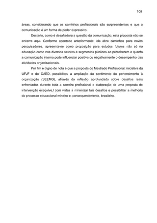 108

áreas, considerando que os caminhos profissionais são surpreendentes e que a
comunicação é um forma de poder expressivo.
Destarte, como é desafiadora a questão da comunicação, esta proposta não se
encerra aqui. Conforme apontado anteriormente, ela abre caminhos para novos
pesquisadores, apresenta-se como proposição para estudos futuros não só na
educação como nos diversos setores e segmentos públicos ao perceberem o quanto
a comunicação interna pode influenciar positiva ou negativamente o desempenho das
atividades organizacionais.
Por fim e digno de nota é que a proposta do Mestrado Profissional, iniciativa da
UFJF e do CAED, possibilitou a ampliação do sentimento de pertencimento à
organização (SEEMG), através da reflexão aprofundada sobre desafios reais
enfrentados durante toda a carreira profissional e elaboração de uma proposta de
intervenção exequíve,l com vistas a minimizar tais desafios e possibilitar a melhoria
do processo educacional mineiro e, consequentemente, brasileiro.

 