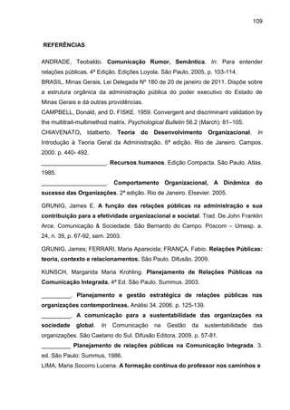 109

REFERÊNCIAS
ANDRADE, Teobaldo. Comunicação Rumor, Semântica. In: Para entender
relações públicas. 4ª Edição. Edições Loyola. São Paulo, 2005, p. 103-114.
BRASIL, Minas Gerais, Lei Delegada Nº 180 de 20 de janeiro de 2011. Dispõe sobre
a estrutura orgânica da administração pública do poder executivo do Estado de
Minas Gerais e dá outras providências.
CAMPBELL, Donald, and D. FISKE. 1959. Convergent and discriminant validation by
the multitrait-multimethod matrix. Psychological Bulletin 56.2 (March): 81–105.
CHIAVENATO,

Idalberto.

Teoria

do

Desenvolvimento

Organizacional.

In

Introdução à Teoria Geral da Administração. 6ª edição. Rio de Janeiro. Campos.
2000. p. 440- 492.
____________________. Recursos humanos. Edição Compacta. São Paulo. Atlas.
1985.
____________________. Comportamento Organizacional, A Dinâmica do
sucesso das Organizações. 2ª edição. Rio de Janeiro. Elsevier. 2005.
GRUNIG, James E. A função das relações públicas na administração e sua
contribuição para a efetividade organizacional e societal. Trad. De John Franklin
Arce. Comunicação & Sociedade. São Bernardo do Campo. Póscom – Umesp. a.
24, n. 39, p. 67-92, sem. 2003.
GRUNIG, James; FERRARI, Maria Aparecida; FRANÇA, Fabio. Relações Públicas:
teoria, contexto e relacionamentos. São Paulo. Difusão. 2009.
KUNSCH, Margarida Maria Krohling. Planejamento de Relações Públicas na
Comunicação Integrada. 4ª Ed. São Paulo. Summus. 2003.
_________. Planejamento e gestão estratégica de relações públicas nas
organizações contemporâneas. Anàlisi 34. 2006. p. 125-139.
_________. A comunicação para a sustentabilidade das organizações na
sociedade

global.

In

Comunicação

na

Gestão

da

sustentabilidade

das

organizações. São Caetano do Sul. Difusão Editora. 2009. p. 57-81.
_________ Planejamento de relações públicas na Comunicação Integrada. 3.
ed. São Paulo: Summus, 1986.
LIMA, Maria Socorro Lucena. A formação contínua do professor nos caminhos e

 