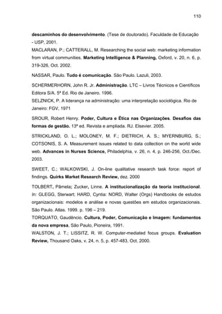 110

descaminhos do desenvolvimento. (Tese de doutorado). Faculdade de Educação
- USP, 2001.
MACLARAN, P.; CATTERALL, M. Researching the social web: marketing information
from virtual communities. Marketing Intelligence & Planning, Oxford, v. 20, n. 6, p.
319-326, Oct. 2002.
NASSAR, Paulo. Tudo é comunicação. São Paulo. Lazuli, 2003.
SCHERMERHORN, John R. Jr. Administração. LTC – Livros Técnicos e Científicos
Editora S/A. 5ª Ed. Rio de Janeiro. 1996.
SELZNICK, P. A liderança na administração: uma interpretação sociológica. Rio de
Janeiro: FGV, 1971
SROUR, Robert Henry. Poder, Cultura e Ética nas Organizações. Desafios das
formas de gestão. 13ª ed. Revista e ampliada. RJ. Elsevier. 2005.
STRICKLAND, O. L.; MOLONEY, M. F.; DIETRICH, A. S.; MYERNBURG, S.;
COTSONIS, S. A. Measurement issues related to data collection on the world wide
web. Advances in Nurses Science, Philadelphia, v. 26, n. 4, p. 246-256, Oct./Dec.
2003.
SWEET, C.; WALKOWSKI, J. On-line qualitative research task force: report of
findings. Quirks Market Research Review, dez. 2000
TOLBERT, Pâmela; Zucker, Linne. A institucionalização da teoria institucional.
In: GLEGG, Sterwart; HARD, Cyntia: NORD, Walter (Orgs) Handbooks de estudos
organizacionais: modelos e análise e novas questões em estudos organizacionais.
São Paulo. Atlas. 1999. p. 196 – 219.
TORQUATO, Gaudêncio. Cultura, Poder, Comunicação e Imagem: fundamentos
da nova empresa, São Paulo, Pioneira, 1991.
WALSTON, J. T.; LISSITZ, R. W. Computer-mediated focus groups. Evaluation
Review, Thousand Oaks, v. 24, n. 5, p. 457-483, Oct. 2000.

 