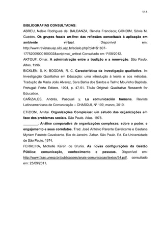 111

BIBLIOGRAFIAS CONSULTADAS:
ABREU, Nelsio Rodrigues de; BALDANZA, Renata Francisco; GONDIM, Sônia M.
Guedes. Os grupos focais on-line: das reflexões conceituais à aplicação em
ambiente

virtual.

Disponível

em:

http://www.revistasusp.sibi.usp.br/scielo.php?pid=S180717752009000100002&script=sci_arttext Consultado em 1º/08/2012.
AKTOUF, Omar. A administração entre a tradição e a renovação. São Paulo.
Atlas. 1996.
BICKLEN, S. K; BOGDAN, R. C. Característica da investigação qualitativa. In:
Investigação Qualitativa em Educação: uma introdução à teoria e aos métodos.
Tradução de Maria João Alvarez, Sara Bahia dos Santos e Telmo Mourinho Baptista.
Portugal; Porto Editora, 1994, p. 47-51. Título Original: Qualitative Research for
Education.
CAÑIZALES,

Andrés,

Pasquali

y.

La

comunicación

humana.

Revista

Latinoamericana de Comunicação – CHASQUI, Nº 109, marzo, 2010.
ETIZIONI, Amitai. Organizações Complexas: um estudo das organizações em
face dos problemas sociais. São Paulo. Atlas. 1978.
________. Análise comparativa de organizações complexas; sobre o poder, e
engajamento e seus correlatos. Trad. José Antônio Parente Cavalcante e Caetana
Myriam Parente Cavalcante. Rio de Janeiro. Zahar. São Paulo. Ed. Da Universidade
de São Paulo, 1974.
FERREIRA, Michelle Karen de Brunis. As novas configurações da Gestão
Pública:

comunicação,

conhecimento

e

pessoas.

Disponível

http://www.faac.unesp.br/publicacoes/anais-comunicacao/textos/34.pdf,
em: 25/09/2011.

em:

consultado

 