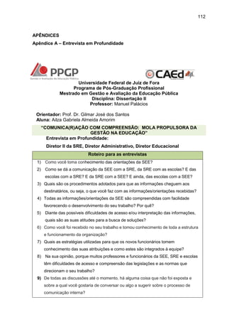 112

APÊNDICES
Apêndice A – Entrevista em Profundidade

Universidade Federal de Juiz de Fora
Programa de Pós-Graduação Profissional
Mestrado em Gestão e Avaliação da Educação Pública
Disciplina: Dissertação II
Professor: Manuel Palácios
Orientador: Prof. Dr. Gilmar José dos Santos
Aluna: Ailza Gabriela Almeida Amorim
“COMUNICA(R)AÇÃO COM COMPREENSÃO: MOLA PROPULSORA DA
GESTÃO NA EDUCAÇÃO”
Entrevista em Profundidade:
Diretor II da SRE, Diretor Administrativo, Diretor Educacional
Roteiro para as entrevistas
1)

Como você toma conhecimento das orientações da SEE?

2)

Como se dá a comunicação da SEE com a SRE, da SRE com as escolas? E das
escolas com a SRE? E da SRE com a SEE? E ainda, das escolas com a SEE?

3) Quais são os procedimentos adotados para que as informações cheguem aos
destinatários, ou seja, o que você faz com as informações/orientações recebidas?
4) Todas as informações/orientações da SEE são compreendidas com facilidade
favorecendo o desenvolvimento do seu trabalho? Por quê?
5)

Diante das possíveis dificuldades de acesso e/ou interpretação das informações,
quais são as suas atitudes para a busca de soluções?

6) Como você foi recebido no seu trabalho e tomou conhecimento de toda a estrutura
e funcionamento da organização?
7) Quais as estratégias utilizadas para que os novos funcionários tomem
conhecimento das suas atribuições e como estes são integrados à equipe?
8)

Na sua opinião, porque muitos professores e funcionários da SEE, SRE e escolas
têm dificuldades de acesso e compreensão das legislações e as normas que
direcionam o seu trabalho?

9) De todas as discussões até o momento, há alguma coisa que não foi exposta e
sobre a qual você gostaria de conversar ou algo a sugerir sobre o processo de
comunicação interna?

 