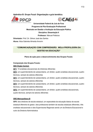 113

Apêndice B: Grupo Focal: Organização e guia temático.

Universidade Federal de Juiz de Fora
Programa de Pós-Graduação Profissional
Mestrado em Gestão e Avaliação da Educação Pública
Disciplina: Dissertação II
Professor: Manuel Palácios
Orientador: Prof. Dr. Gilmar José dos Santos
Aluna: Ailza Gabriela Almeida Amorim

“COMUNICA(R)AÇÃO COM COMPREENSÃO: MOLA PROPULSORA DA
GESTÃO NA EDUCAÇÃO”
Plano de ação para o desenvolvimento dos Grupos Focais:

Composição dos Grupos Focais:
SEE Órgão Central:
GF1: 10 analistas educacionais de diretorias diferentes
GF2: um superintendente de subsecretaria, um diretor, quatro analistas educacionais, quatro
técnicos, sempre de setores diferentes
GF3: um superintendente de subsecretaria, um diretor, quatro analistas educacionais, quatro
técnicos, sempre de setores diferentes
GF4: um superintendente de subsecretaria, um diretor, quatro analistas educacionais, quatro
técnicos, sempre de setores diferentes
GF5: um superintendente de subsecretaria, um diretor, quatro analistas educacionais,
quatro técnicos, sempre de setores diferentes
SRE Metropolitana B
GF6: dois diretores de escola estadual, um especialista da educação básica de escola
estadual diferente do gestor, dois professores também de escolas estaduais diferentes, três
analistas educacionais e dois Supervisores Regionais sendo um da Diretoria Educacional e
outro da Diretoria Administrativa

 