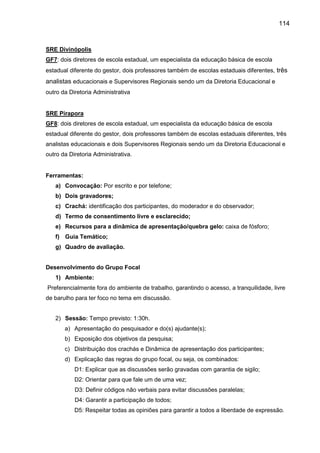 114

SRE Divinópolis
GF7: dois diretores de escola estadual, um especialista da educação básica de escola
estadual diferente do gestor, dois professores também de escolas estaduais diferentes, três

analistas educacionais e Supervisores Regionais sendo um da Diretoria Educacional e
outro da Diretoria Administrativa

SRE Pirapora
GF8: dois diretores de escola estadual, um especialista da educação básica de escola
estadual diferente do gestor, dois professores também de escolas estaduais diferentes, três
analistas educacionais e dois Supervisores Regionais sendo um da Diretoria Educacional e
outro da Diretoria Administrativa.

Ferramentas:
a) Convocação: Por escrito e por telefone;
b) Dois gravadores;
c) Crachá: identificação dos participantes, do moderador e do observador;
d) Termo de consentimento livre e esclarecido;
e) Recursos para a dinâmica de apresentação/quebra gelo: caixa de fósforo;
f) Guia Temático;
g) Quadro de avaliação.

Desenvolvimento do Grupo Focal
1) Ambiente:
Preferencialmente fora do ambiente de trabalho, garantindo o acesso, a tranquilidade, livre
de barulho para ter foco no tema em discussão.
2) Sessão: Tempo previsto: 1:30h.
a) Apresentação do pesquisador e do(s) ajudante(s);
b) Exposição dos objetivos da pesquisa;
c) Distribuição dos crachás e Dinâmica de apresentação dos participantes;
d) Explicação das regras do grupo focal, ou seja, os combinados:
D1: Explicar que as discussões serão gravadas com garantia de sigilo;
D2: Orientar para que fale um de uma vez;
D3: Definir códigos não verbais para evitar discussões paralelas;
D4: Garantir a participação de todos;
D5: Respeitar todas as opiniões para garantir a todos a liberdade de expressão.

 