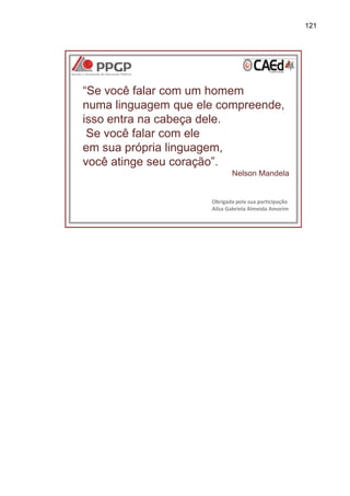 121

“Se você falar com um homem
numa linguagem que ele compreende,
isso entra na cabeça dele.
Se você falar com ele
em sua própria linguagem,
você atinge seu coração”.
Nelson Mandela

Obrigada pela sua participação
Ailza Gabriela Almeida Amorim

 