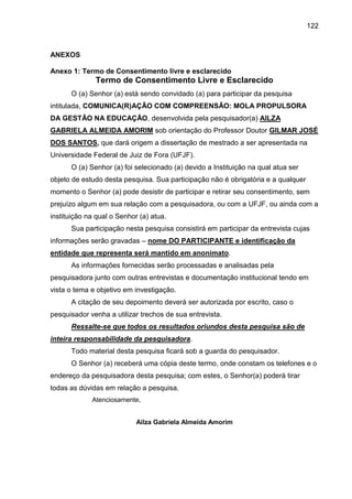 122

ANEXOS
Anexo 1: Termo de Consentimento livre e esclarecido

Termo de Consentimento Livre e Esclarecido
O (a) Senhor (a) está sendo convidado (a) para participar da pesquisa
intitulada, COMUNICA(R)AÇÃO COM COMPREENSÃO: MOLA PROPULSORA
DA GESTÃO NA EDUCAÇÃO, desenvolvida pela pesquisador(a) AILZA
GABRIELA ALMEIDA AMORIM sob orientação do Professor Doutor GILMAR JOSÉ
DOS SANTOS, que dará origem a dissertação de mestrado a ser apresentada na
Universidade Federal de Juiz de Fora (UFJF).
O (a) Senhor (a) foi selecionado (a) devido a Instituição na qual atua ser
objeto de estudo desta pesquisa. Sua participação não é obrigatória e a qualquer
momento o Senhor (a) pode desistir de participar e retirar seu consentimento, sem
prejuízo algum em sua relação com a pesquisadora, ou com a UFJF, ou ainda com a
instituição na qual o Senhor (a) atua.
Sua participação nesta pesquisa consistirá em participar da entrevista cujas
informações serão gravadas – nome DO PARTICIPANTE e identificação da
entidade que representa será mantido em anonimato.
As informações fornecidas serão processadas e analisadas pela
pesquisadora junto com outras entrevistas e documentação institucional tendo em
vista o tema e objetivo em investigação.
A citação de seu depoimento deverá ser autorizada por escrito, caso o
pesquisador venha a utilizar trechos de sua entrevista.
Ressalte-se que todos os resultados oriundos desta pesquisa são de
inteira responsabilidade da pesquisadora.
Todo material desta pesquisa ficará sob a guarda do pesquisador.
O Senhor (a) receberá uma cópia deste termo, onde constam os telefones e o
endereço da pesquisadora desta pesquisa; com estes, o Senhor(a) poderá tirar
todas as dúvidas em relação a pesquisa.
Atenciosamente,
Ailza Gabriela Almeida Amorim

 
