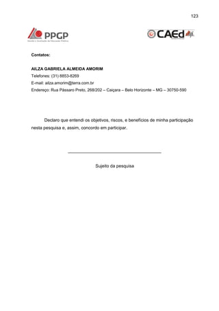 123

Contatos:

AILZA GABRIELA ALMEIDA AMORIM
Telefones: (31) 8853-8269
E-mail: ailza.amorim@terra.com.br
Endereço: Rua Pássaro Preto, 268/202 – Caiçara – Belo Horizonte – MG – 30750-590

Declaro que entendi os objetivos, riscos, e benefícios de minha participação
nesta pesquisa e, assim, concordo em participar.

______________________________________

Sujeito da pesquisa

 