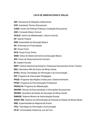 12

LISTA DE ABREVIATURAS E SIGLAS

ARI: Assessoria de Relações Institucionais
ATE: Assistente Técnico Educacional
CAED: Centro de Políticas Públicas e Avaliação Educacional
CBC: Conteúdo Básico Comum
CEALE: Centro de Alfabetização, Leitura e Escrita.
DF: Distrito Federal
EEB: Especialista da Educação Básica
EP: Entrevista em Profundidade
GF: Grupo Focal
GFO: Grupo Focal Online
IDEB: Índice de Desenvolvimento da Educação Básica
IDH: Índice de Desenvolvimento Humano
IE: Inspetor Escolar
INEP: Instituto Nacional de Estudos e Pesquisas Educacionais Anísio Teixeira
MAI: Informativo MAI de Ensino de Minas Gerais
NTICs: Novas Tecnologias da Informação e da Comunicação
PIP: Programa de Intervenção Pedagógica
PNUD: Programa das Nações Unidas para o Desenvolvimento
PPGP: Programa de Pós-Graduação Profissional
PROALFA: Programa de Alfabetização
SEDINE: Serviço de Documentação e Informações Educacionais
SEEMG: Secretaria de Estado de Educação de Minas Gerais
SIMADE: Sistema Mineiro de Administração Escolar
SISAP- MG: Sistema de Administração de Pessoal do Estado de Minas Gerais
SRE: Superintendência Regional de Ensino
TICs: Tecnologia da Informação e Comunicação
UFJF: Universidade Federal de Juiz de Fora

 