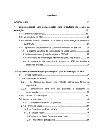 13

SUMÁRIO

INTRODUÇÃO...........................................................................................................16
1 - Comunica(r)ação com compreensão: mola propulsora da gestão na
educação.........................................................................................................19
1.1 - Caracterização da SEE......................................................................19
1.2 - A ESTRUTURA DA SRE..........................................................................23
1.3 – Gestão à mineira: critérios e procedimentos para a seleção dos Gestores
da SEEMG..........................................................................................26
1.4 - O panorama dos processos de comunicação interna na SEEMG...........27
1.4.1- O espelho da cultura da comunicação no Órgão Central...................28
1.4.2– Os paradoxos da (des)informação na SEEMG..................................29
1.4.3– O espectro da comunicação interna da SEEMG nas escolas...........29
1.4.4- A propagação da comunicação interna da SEE em escolas e
ambientes diversos...............................................................................31

2- Fundamentação teórica e pesquisa empírica para a construção do PAE......33
2.1 – Revisão de literatura.................................................................................34
2.2 – à luz dos aportes teóricos........................................................................ 34
2.2.1 – As facetas do poder: uma reflexão acerca das forças na
organização...........................................................................................37
2.2.2

–

comunicação

para

além

das

palavras:

a

polissemia

da

comunicação.........................................................................................38
2.3 – O cenário da da Pesquisa.............................................................. .......46
2.4: Método da pesquisa....................................................................................46
2.4.1 - O contexto dos sujeitos da pesquisa:..........................................47
2.4.2 – Primeira Etapa................................:..........................................47
2.4.2.1 - Entrevistas em Profundidade......................................................48
2.4.2.2 - Grupos Focais.............................................................................48
2.4.3 - Segunda Etapa: Triangulação de dados..................................52
2.4.4 - O perfil dos participantes.........................................................54

 