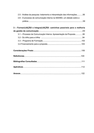 14

2.5 - Análise da pesquisa: tratamento e interpretação das informações...........56
2.6 - O processo de comunicação interna na SEEMG: um debate sobre a
prática........................................................................................................58
3 – Formar(r)AÇÃO e Integra(r)AÇÂO: caminhos possíveis para a melhoria
da gestão da comunicação..............................................................................8 9
3.1 – Processo de Comunicação Interna: Apresentação da Proposta..............90
3.2 - Do trilho para a trilha: ..............................................................................94
3.3 – Programa de Formação..........................................................................103
3.4 Financiamento para a proposta.................................................................105

Considerações Finais:...........................................................................................106
Referências............................................................................................................109
Bibliografias Consultadas.....................................................................................111
Apêndices.......................................................................................................112

Anexos....................................................................................................................122

 