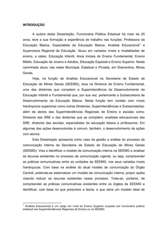 15

INTRODUÇÃO
A autora desta Dissertação, Funcionária Pública Estadual há mais de 25
anos, teve a sua formação e experiência de trabalho nas funções: Professora da
Educação Básica, Especialista da Educação Básica, Analista Educacional1 e
Supervisora Regional de Educação. Atuou em variados níveis e modalidades de
ensino, a saber, Educação Infantil, Anos Iniciais do Ensino Fundamental, Ensino
Médio, Educação de Jovens e Adultos, Educação Especial e Ensino Superior. Nesta
caminhada atuou nas redes Municipal, Estadual e Privada, em Diamantina, Minas
Gerais.
Hoje, na função de Analista Educacional na Secretaria de Estado de
Educação de Minas Gerais (SEEMG), atua na Diretoria de Ensino Fundamental,
uma das diretorias que compõem a Superintendência de Desenvolvimento de
Educação Infantil e Fundamental que, por sua vez, pertencente a Subsecretaria de
Desenvolvimento da Educação Básica. Nesta função tem contato com níveis
hierárquicos superiores como outras Diretorias, Superintendências e Subsecretarias,
além de atores das Superintendências Regionais de Ensino e escolas como:
Diretores das SRE e das diretorias que as compõem, analistas educacionais das
SRE, diretores das escolas, especialistas da educação básica e professores. Em
algumas das ações desenvolvidas é comum, também, o desenvolvimento de ações
com alunos.
Esta Dissertação apresenta como caso de gestão a análise do processo de
comunicação interna da Secretaria de Estado de Educação de Minas Gerais
(SEEMG). Visa a identificar o modelo de comunicação interna na SEEMG e analisar
as lacunas existentes no processo de comunicação vigente, ou seja, compreender
as práticas comunicativas entre as unidades da SEEMG, nos seus variados níveis
hierárquicas. Com base na análise do atual modelo de comunicação do Órgão
Central, pretende-se sistematizar um modelo de comunicação interna, propor ações
visando reduzir as lacunas existentes nesse processo. Trata-se, portanto, de
compreender as práticas comunicativas existentes entre os órgãos da SEEMG e
identificar, com base no que prescreve a teoria, o que seria um modelo ideal de

1

Analista Educacional é um cargo em nível de Ensino Superior ocupado por funcionário público
estadual nas Superintendências Regionais de Ensino ou na SEEMG.

 