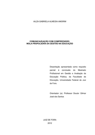 1

AILZA GABRIELA ALMEIDA AMORIM

COMUNICA(R)AÇÃO COM COMPREENSÃO:
MOLA PROPULSORA DA GESTÃO NA EDUCAÇÃO

Dissertação apresentada como requisito
parcial

à

conclusão

do

Mestrado

Profissional em Gestão e Avaliação da
Educação

Pública, da

Faculdade

de

Educação, Universidade Federal de Juiz
de Fora.

Orientador (a): Professor Doutor Gilmar
José dos Santos

JUIZ DE FORA
2012

 