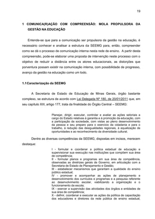 19

1 COMUNICA(R)AÇÃO COM COMPREENSÃO: MOLA PROPULSORA DA
GESTÃO NA EDUCAÇÃO

Entende-se que para a comunicação ser propulsora da gestão na educação, é
necessário conhecer e analisar a estrutura da SEEMG para, então, compreender
como se dá o processo de comunicação interna nesta rede de ensino. A partir desta
compreensão, pode-se elaborar uma proposta de intervenção neste processo com o
objetivo de reduzir a distância entre os atores educacionais, as distorções que
porventura possam existir na comunicação interna, com possibilidade de progresso,
avanço da gestão na educação como um todo.

1.1 Caracterização da SEEMG
A Secretaria de Estado de Educação de Minas Gerais, órgão bastante
complexo, se estrutura de acordo com Lei Delegada Nº 180, de 20/01/2011 que, em
seu capítulo XIII, artigo 177, trata da finalidade do Órgão Central – SEEMG:
Planejar, dirigir, executar, controlar e avaliar as ações setoriais a
cargo do Estado relativas à garantia e à promoção da educação, com
a participação da sociedade, com vistas ao pleno desenvolvimento
da pessoa e seu preparo para o exercício da cidadania e para o
trabalho, à redução das desigualdades regionais, à equalização de
oportunidades e ao reconhecimento da diversidade cultural.

Dentre as diversas competências da SEEMG, dispostas em incisos, merecem
destaque:
I - formular e coordenar a política estadual de educação e
supervisionar sua execução nas instituições que compõem sua área
de competência;
II - formular planos e programas em sua área de competência,
observadas as diretrizes gerais de Governo, em articulação com a
Secretaria de Estado de Planejamento e Gestão;
III - estabelecer mecanismos que garantam a qualidade do ensino
público estadual;
IV - promover e acompanhar as ações de planejamento e
desenvolvimento dos currículos e programas e a pesquisa referente
ao desenvolvimento escolar, viabilizando a organização e o
funcionamento da escola;
IX - exercer a supervisão das atividades dos órgãos e entidades de
sua área de competência;
X - definir, coordenar e executar as ações da política de capacitação
dos educadores e diretores da rede pública de ensino estadual,

 
