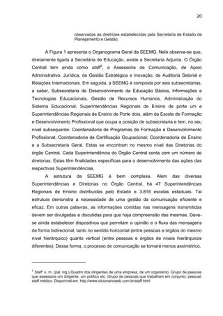 20

observadas as diretrizes estabelecidas pela Secretaria de Estado de
Planejamento e Gestão;

A Figura 1 apresenta o Organograma Geral da SEEMG. Nele observa-se que,
diretamente ligada à Secretária de Educação, existe a Secretaria Adjunta. O Órgão
Central tem ainda como staff3, a Assessoria de Comunicação, de Apoio
Administrativo, Jurídica, de Gestão Estratégica e Inovação, de Auditoria Setorial e
Relações Internacionais. Em seguida, a SEEMG é composta por seis subsecretarias,
a saber, Subsecretaria de Desenvolvimento da Educação Básica, Informações e
Tecnologias Educacionais, Gestão de Recursos Humanos, Administração do
Sistema Educacional, Superintendências Regionais de Ensino de porte um e
Superintendências Regionais de Ensino de Porte dois, além da Escola de Formação
e Desenvolvimento Profissional que ocupa a posição de subsecretaria e tem, no seu
nível subsequente: Coordenadoria de Programas de Formação e Desenvolvimento
Profissional; Coordenadoria de Certificação Ocupacional; Coordenadoria de Ensino
e a Subsecretaria Geral. Estas se encontram no mesmo nível das Diretorias do
órgão Central. Cada Superintendência do Órgão Central conta com um número de
diretorias. Estas têm finalidades específicas para o desenvolvimento das ações das
respectivas Superintendências.
A

estrutura

da

SEEMG

é

bem

complexa.

Além

das

diversas

Superintendências e Diretorias no Órgão Central, há 47 Superintendências
Regionais de Ensino distribuídas pelo Estado e 3.818 escolas estaduais. Tal
estrutura demonstra a necessidade de uma gestão da comunicação eficiente e
eficaz. Em outras palavras, as informações contidas nas mensagens transmitidas
devem ser divulgadas e discutidas para que haja compreensão das mesmas. Devese ainda estabelecer dispositivos que permitam a opinião e o fluxo das mensagens
de forma bidirecional, tanto no sentido horizontal (entre pessoas e órgãos do mesmo
nível hierárquico) quanto vertical (entre pessoas e órgãos de níveis hierárquicos
diferentes). Dessa forma, o processo de comunicação se tornará menos assimétrico.

3

Staff: s. m. (pal. ing.) Quadro dos dirigentes de uma empresa, de um organismo. Grupo de pessoas
que assessora um dirigente, um político etc. Grupo de pessoas que trabalham em conjunto; pessoal:
staff médico. Disponível em: http://www.dicionarioweb.com.br/staff.html

 
