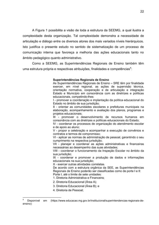 22

A Figura 1 possibilita a visão de toda a estrutura da SEEMG, a qual ilustra a
complexidade desta organização. Tal complexidade demonstra a necessidade de
articulação e diálogo entre os diversos atores dos mais variados níveis hierárquicos.
Isto justifica o presente estudo no sentido de sistematização de um processo de
comunicação interna que favoreça a melhoria das ações educacionais tanto no
âmbito pedagógico quanto administrativo.
Como a SEEMG, as Superintendências Regionais de Ensino também têm
uma estrutura própria e respectivas atribuições, finalidades e competências4:
Superintendências Regionais de Ensino
As Superintendências Regionais de Ensino – SRE têm por finalidade
exercer, em nível regional, as ações de supervisão técnica,
orientação normativa, cooperação e de articulação e integração
Estado e Município em consonância com as diretrizes e políticas
educacionais, competindo-lhes:
I - promover a coordenação e implantação da política educacional do
Estado no âmbito de sua jurisdição;
II - orientar as comunidades escolares e prefeituras municipais na
elaboração, acompanhamento e avaliação dos planos, programas e
projetos educacionais;
III - promover o desenvolvimento de recursos humanos em
consonância com as diretrizes e políticas educacionais do Estado;
IV - coordenar os processos de organização do atendimento escolar
e de apoio ao aluno;
V - propor a celebração e acompanhar a execução de convênios e
contratos e termos de compromisso;
VI - aplicar as normas de administração de pessoal, garantindo o seu
cumprimento na respectiva jurisdição;
VII - planejar e coordenar as ações administrativas e financeiras
necessárias ao desempenho das suas atividades;
VIII - coordenar o funcionamento da Inspeção Escolar no âmbito da
sua jurisdição;
IX - coordenar e promover a produção de dados e informações
educacionais na sua jurisdição;
X - exercer outras atividades correlatas.
De acordo com a estrutura orgânica da SEE, as Superintendências
Regionais de Ensino poderão ser classificadas como de porte I e II:
Porte I, até o limite de sete unidades:
1. Diretoria Administrativa e Financeira;
2. Diretoria Educacional (Área A);
3. Diretoria Educacional (Área B); e
4. Diretoria de Pessoal;
4

Disponível
ensino):

em

(https://www.educacao.mg.gov.br/institucional/superintendencias-regionais-de-

 