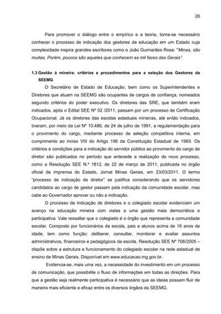26

Para promover o diálogo entre o empírico e a teoria, torna-se necessário
conhecer o processo de indicação dos gestores da educação em um Estado cuja
complexidade inspira grandes escritores como o João Guimarães Rosa: "Minas, são
muitas. Porém, poucos são aqueles que conhecem as mil faces das Gerais”.

1.3 Gestão à mineira: critérios e procedimentos para a seleção dos Gestores da
SEEMG

O Secretário de Estado de Educação, bem como os Superintendentes e
Diretores que atuam na SEEMG são ocupantes de cargos de confiança, nomeados
segundo critérios do poder executivo. Os diretores das SRE, que também eram
indicados, após o Edital SEE Nº 02 /2011, passam por um processo de Certificação
Ocupacional. Já os diretores das escolas estaduais mineiras, até então indicados,
tiveram, por meio da Lei Nº 10.486, de 24 de julho de 1991, a regulamentação para
o provimento do cargo, mediante processo de seleção competitiva interna, em
cumprimento ao inciso VIII do Artigo 196 da Constituição Estadual de 1989. Os
critérios e condições para a indicação do servidor público ao provimento do cargo de
diretor são publicados no período que antecede a realização de novo processo,
como a Resolução SEE N.º 1812, de 22 de março de 2011, publicada no órgão
oficial de imprensa do Estado, Jornal Minas Gerais, em 23/03/2011. O termo
“processo de indicação de diretor” se justifica considerando que os servidores
candidatos ao cargo de gestor passam pela indicação da comunidade escolar, mas
cabe ao Governador aprovar ou não a indicação.
O processo de indicação de diretores e o colegiado escolar evidenciam um
avanço na educação mineira com vistas a uma gestão mais democrática e
participativa. Vale ressaltar que o colegiado é o órgão que representa a comunidade
escolar. Composto por funcionários da escola, pais e alunos acima de 16 anos de
idade, tem como função: deliberar, consultar, monitorar e avaliar assuntos
administrativos, financeiros e pedagógicos da escola, Resolução SEE Nº 706/2005 –
dispõe sobre a estrutura e funcionamento do colegiado escolar na rede estadual de
ensino de Minas Gerais. Disponível em www.educacao.mg.gov.br.
Evidencia-se, mais uma vez, a necessidade do investimento em um processo
de comunicação, que possibilite o fluxo de informações em todas as direções. Para
que a gestão seja realmente participativa é necessário que as ideias possam fluir de
maneira mais eficiente e eficaz entre os diversos órgãos da SEEMG.

 