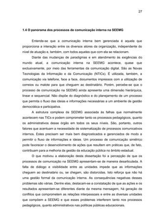 27

1.4 O panorama dos processos de comunicação interna na SEEMG

Entende-se que a comunicação interna bem gerenciada é aquela que
proporciona a interação entre os diversos atores da organização, independente do
nível de atuação e, também, com todos aqueles que com ela se relacionam.
Diante das mudanças de paradigmas e em atendimento às exigências do
mundo

atual,

a

comunicação

interna

na

SEEMG

acontece,

quase

que

exclusivamente, por meio das ferramentas da comunicação digital. São as Novas
Tecnologias da Informação e da Comunicação (NTICs). É utilizada, também, a
comunicação via telefone, face a face, documentos impressos com a utilização de
correios ou malote para que cheguem ao destinatário. Porém, percebe-se que o
processo de comunicação na SEEMG ainda apresenta uma dimensão hierárquica,
linear e sequencial. Não dispõe do diagnóstico e do planejamento de um processo
que permita o fluxo das ideias e informações necessárias a um ambiente de gestão
democrática e participativa.
A estrutura complexa da SEEMG associada às falhas que normalmente
acontecem nas TICs e podem comprometer tanto os processos pedagógicos, quanto
os administrativos desse órgão em todos os seus níveis. São, portanto, outros
fatores que acentuam a necessidade de sistematização de processos comunicativos
internos. Estes precisam ser mais bem diagnosticados e gerenciados de modo a
permitir o fluxo de informações e ideias. Um processo de comunicação simétrico
pode favorecer o desenvolvimento de ações que resultem em práticas que, de fato,
contribuam para a melhoria da gestão da educação pública no âmbito estadual.
O que motivou a elaboração desta dissertação foi a percepção de que os
processos de comunicação na SEEMG apresentam-se de maneira desarticulada. A
falta de diálogo e visibilidade entre as unidades impede que as informações
cheguem ao destinatário ou, se chegam, são distorcidas. Isto reforça que não há
uma gestão formal da comunicação interna. As consequências negativas desses
problemas são várias. Dentre elas, destacam-se a constatação de que as ações e os
resultados apresentam-se diferentes diante da mesma mensagem, há geração de
conflitos que comprometem as relações interpessoais e entre as diversas unidades
que compõem a SEEMG e que esses problemas interferem tanto nos processos
pedagógicos, quanto administrativos nas políticas públicas educacionais.

 