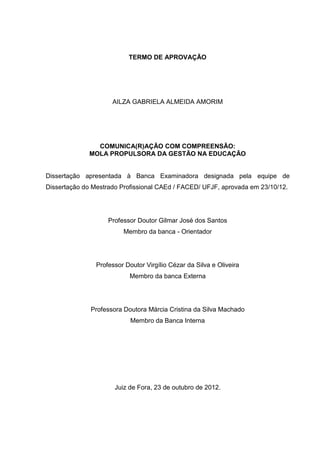 2

TERMO DE APROVAÇÃO

AILZA GABRIELA ALMEIDA AMORIM

COMUNICA(R)AÇÃO COM COMPREENSÃO:
MOLA PROPULSORA DA GESTÃO NA EDUCAÇÃO

Dissertação apresentada à Banca Examinadora designada pela equipe de
Dissertação do Mestrado Profissional CAEd / FACED/ UFJF, aprovada em 23/10/12.

Professor Doutor Gilmar José dos Santos
Membro da banca - Orientador

Professor Doutor Virgílio Cézar da Silva e Oliveira
Membro da banca Externa

Professora Doutora Márcia Cristina da Silva Machado
Membro da Banca Interna

Juiz de Fora, 23 de outubro de 2012.

 