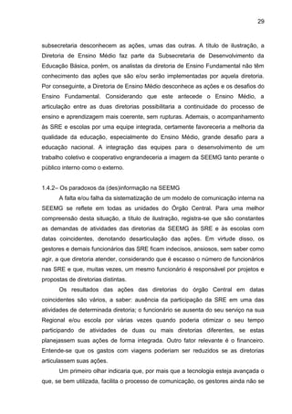 29

subsecretaria desconhecem as ações, umas das outras. A título de ilustração, a
Diretoria de Ensino Médio faz parte da Subsecretaria de Desenvolvimento da
Educação Básica, porém, os analistas da diretoria de Ensino Fundamental não têm
conhecimento das ações que são e/ou serão implementadas por aquela diretoria.
Por conseguinte, a Diretoria de Ensino Médio desconhece as ações e os desafios do
Ensino Fundamental. Considerando que este antecede o Ensino Médio, a
articulação entre as duas diretorias possibilitaria a continuidade do processo de
ensino e aprendizagem mais coerente, sem rupturas. Ademais, o acompanhamento
às SRE e escolas por uma equipe integrada, certamente favoreceria a melhoria da
qualidade da educação, especialmente do Ensino Médio, grande desafio para a
educação nacional. A integração das equipes para o desenvolvimento de um
trabalho coletivo e cooperativo engrandeceria a imagem da SEEMG tanto perante o
público interno como o externo.

1.4.2– Os paradoxos da (des)informação na SEEMG
A falta e/ou falha da sistematização de um modelo de comunicação interna na
SEEMG se reflete em todas as unidades do Órgão Central. Para uma melhor
compreensão desta situação, a título de ilustração, registra-se que são constantes
as demandas de atividades das diretorias da SEEMG às SRE e às escolas com
datas coincidentes, denotando desarticulação das ações. Em virtude disso, os
gestores e demais funcionários das SRE ficam indecisos, ansiosos, sem saber como
agir, a que diretoria atender, considerando que é escasso o número de funcionários
nas SRE e que, muitas vezes, um mesmo funcionário é responsável por projetos e
propostas de diretorias distintas.
Os resultados das ações das diretorias do órgão Central em datas
coincidentes são vários, a saber: ausência da participação da SRE em uma das
atividades de determinada diretoria; o funcionário se ausenta do seu serviço na sua
Regional e/ou escola por várias vezes quando poderia otimizar o seu tempo
participando de atividades de duas ou mais diretorias diferentes, se estas
planejassem suas ações de forma integrada. Outro fator relevante é o financeiro.
Entende-se que os gastos com viagens poderiam ser reduzidos se as diretorias
articulassem suas ações.
Um primeiro olhar indicaria que, por mais que a tecnologia esteja avançada o
que, se bem utilizada, facilita o processo de comunicação, os gestores ainda não se

 