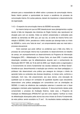 30

atinaram para a necessidade de refletir sobre o processo de comunicação interna.
Neste ínterim perdem a oportunidade de buscar a excelência do processo de
comunicação interna. Em outras palavras, deixam de impulsionar o desenvolvimento
da organização.
1.4.3 – O espectro da comunicação interna da SEEMG nas escolas
Ao mesmo tempo em que as SRE desestruturam seus planejamentos e ações
devido à falta de integração das diretorias do Órgão Central, elas reproduzem tal
situação para com as escolas. Estas se sentem pressionadas e sufocadas para
atender as demandas da SRE que, por sua vez, se sente da mesma forma com
relação à SEEMG. Enfim, percebe-se o efeito cascata que abrange todos os níveis
da SEEMG e, como uma “bola de neve”, vai comprometendo cada vez mais todo o
processo educacional.
Outro exemplo que pode ratificar os problemas que a falta e/ou falha no
processo de comunicação interna traz é percebido no desenvolvimento do trabalho
de campo, em acompanhamento ao desenvolvimento do Programa de Intervenção
Pedagógica (PIP) – Alfabetização no Tempo Certo, em duas SRE. A autora desta
dissertação constatou que há alfabetizadores atuando sem o conhecimento da
Resolução SEE Nº 1086, de 16 de abril de 2008, que “dispõe sobre a organização e
o funcionamento do ensino fundamental nas escolas estaduais de Minas Gerais”.
Acredita-se que, desconhecendo a resolução que orienta o seu fazer pedagógico, o
professor não desenvolverá uma prática que assegure às crianças o direito de
aprender todos os conteúdos das diversas disciplinas, no tempo certo, conforme a
resolução. Com isso, não proporcionará, aos seus alunos, uma educação de
qualidade que os coloque em condições de igualdade àqueles cujos educadores
desenvolvem uma prática pedagógica em consonância com as orientações da
SEEMG. A matriz de referência das avaliações externas é coerente com o fazer
pedagógico orientado pelas legislações estaduais. O descumprimento destas pode
comprometer o processo de Avaliação Externa, neste caso, o Programa de
Avaliação da Alfabetização (PROALFA)5 que tem como objetivo “verificar os níveis
de alfabetização alcançados pelos alunos dos anos iniciais do Ensino Fundamental,
da rede pública, sendo censitária no 3º ano”. Os resultados destas avaliações são
5

Para saber mais sobre o PROALFA, consulte:
http://www.simave.caedufjf.net/simave/proalfa/home.faces

 