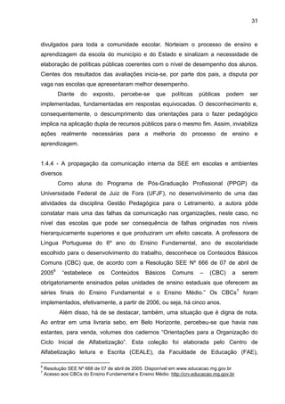 31

divulgados para toda a comunidade escolar. Norteiam o processo de ensino e
aprendizagem da escola do município e do Estado e sinalizam a necessidade de
elaboração de políticas públicas coerentes com o nível de desempenho dos alunos.
Cientes dos resultados das avaliações inicia-se, por parte dos pais, a disputa por
vaga nas escolas que apresentaram melhor desempenho.
Diante

do

exposto,

percebe-se

que

políticas

públicas

podem

ser

implementadas, fundamentadas em respostas equivocadas. O desconhecimento e,
consequentemente, o descumprimento das orientações para o fazer pedagógico
implica na aplicação dupla de recursos públicos para o mesmo fim. Assim, inviabiliza
ações realmente necessárias para a melhoria do processo de ensino e
aprendizagem.

1.4.4 - A propagação da comunicação interna da SEE em escolas e ambientes
diversos
Como aluna do Programa de Pós-Graduação Profissional (PPGP) da
Universidade Federal de Juiz de Fora (UFJF), no desenvolvimento de uma das
atividades da disciplina Gestão Pedagógica para o Letramento, a autora pôde
constatar mais uma das falhas da comunicação nas organizações, neste caso, no
nível das escolas que pode ser consequência de falhas originadas nos níveis
hierarquicamente superiores e que produziram um efeito cascata. A professora de
Língua Portuguesa do 6º ano do Ensino Fundamental, ano de escolaridade
escolhido para o desenvolvimento do trabalho, desconhece os Conteúdos Básicos
Comuns (CBC) que, de acordo com a Resolução SEE Nº 666 de 07 de abril de
20056

“estabelece

os

Conteúdos

Básicos

Comuns

–

(CBC)

a

serem

obrigatoriamente ensinados pelas unidades de ensino estaduais que oferecem as
séries finais do Ensino Fundamental e o Ensino Médio.” Os CBCs 7 foram
implementados, efetivamente, a partir de 2006, ou seja, há cinco anos.
Além disso, há de se destacar, também, uma situação que é digna de nota.
Ao entrar em uma livraria sebo, em Belo Horizonte, percebeu-se que havia nas
estantes, para venda, volumes dos cadernos “Orientações para a Organização do
Ciclo Inicial de Alfabetização”. Esta coleção foi elaborada pelo Centro de
Alfabetização leitura e Escrita (CEALE), da Faculdade de Educação (FAE),
6
7

Resolução SEE Nº 666 de 07 de abril de 2005. Disponível em www.educacao.mg.gov.br
Acesso aos CBCs do Ensino Fundamental e Ensino Médio: http://crv.educacao.mg.gov.br

 
