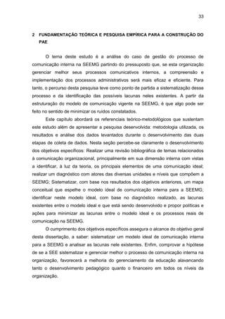 33

2

FUNDAMENTAÇÃO TEÓRICA E PESQUISA EMPÍRICA PARA A CONSTRUÇÃO DO
PAE

O tema deste estudo é a análise do caso de gestão do processo de
comunicação interna na SEEMG partindo do pressuposto que, se esta organização
gerenciar melhor seus processos comunicativos internos, a compreensão e
implementação dos processos administrativos será mais eficaz e eficiente. Para
tanto, o percurso desta pesquisa teve como ponto de partida a sistematização desse
processo e da identificação das possíveis lacunas neles existentes. A partir da
estruturação do modelo de comunicação vigente na SEEMG, é que algo pode ser
feito no sentido de minimizar os ruídos constatados.
Este capítulo abordará os referenciais teórico-metodológicos que sustentam
este estudo além de apresentar a pesquisa desenvolvida: metodologia utilizada, os
resultados e análise dos dados levantados durante o desenvolvimento das duas
etapas de coleta de dados. Nesta seção percebe-se claramente o desenvolvimento
dos objetivos específicos: Realizar uma revisão bibliográfica de temas relacionados
à comunicação organizacional, principalmente em sua dimensão interna com vistas
a identificar, à luz da teoria, os principais elementos de uma comunicação ideal;
realizar um diagnóstico com atores das diversas unidades e níveis que compõem a
SEEMG; Sistematizar, com base nos resultados dos objetivos anteriores, um mapa
conceitual que espelhe o modelo ideal de comunicação interna para a SEEMG;
identificar neste modelo ideal, com base no diagnóstico realizado, as lacunas
existentes entre o modelo ideal e que está sendo desenvolvido e propor políticas e
ações para minimizar as lacunas entre o modelo ideal e os processos reais de
comunicação na SEEMG.
O cumprimento dos objetivos específicos assegura o alcance do objetivo geral
desta dissertação, a saber: sistematizar um modelo ideal de comunicação interna
para a SEEMG e analisar as lacunas nele existentes. Enfim, comprovar a hipótese
de se a SEE sistematizar e gerenciar melhor o processo de comunicação interna na
organização, favorecerá a melhoria do gerenciamento da educação alavancando
tanto o desenvolvimento pedagógico quanto o financeiro em todos os níveis da
organização.

 