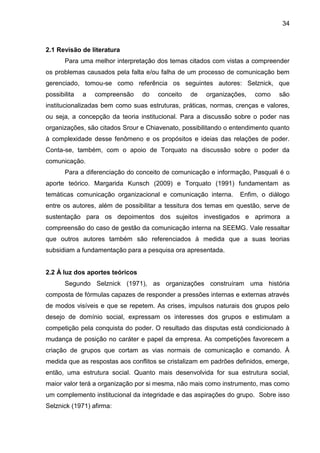 34

2.1 Revisão de literatura
Para uma melhor interpretação dos temas citados com vistas a compreender
os problemas causados pela falta e/ou falha de um processo de comunicação bem
gerenciado, tomou-se como referência os seguintes autores: Selznick, que
possibilita

a

compreensão

do

conceito

de

organizações,

como

são

institucionalizadas bem como suas estruturas, práticas, normas, crenças e valores,
ou seja, a concepção da teoria institucional. Para a discussão sobre o poder nas
organizações, são citados Srour e Chiavenato, possibilitando o entendimento quanto
à complexidade desse fenômeno e os propósitos e ideias das relações de poder.
Conta-se, também, com o apoio de Torquato na discussão sobre o poder da
comunicação.
Para a diferenciação do conceito de comunicação e informação, Pasquali é o
aporte teórico. Margarida Kunsch (2009) e Torquato (1991) fundamentam as
temáticas comunicação organizacional e comunicação interna.

Enfim, o diálogo

entre os autores, além de possibilitar a tessitura dos temas em questão, serve de
sustentação para os depoimentos dos sujeitos investigados e aprimora a
compreensão do caso de gestão da comunicação interna na SEEMG. Vale ressaltar
que outros autores também são referenciados à medida que a suas teorias
subsidiam a fundamentação para a pesquisa ora apresentada.

2.2 À luz dos aportes teóricos
Segundo Selznick (1971), as organizações construíram uma história
composta de fórmulas capazes de responder a pressões internas e externas através
de modos visíveis e que se repetem. As crises, impulsos naturais dos grupos pelo
desejo de domínio social, expressam os interesses dos grupos e estimulam a
competição pela conquista do poder. O resultado das disputas está condicionado à
mudança de posição no caráter e papel da empresa. As competições favorecem a
criação de grupos que cortam as vias normais de comunicação e comando. À
medida que as respostas aos conflitos se cristalizam em padrões definidos, emerge,
então, uma estrutura social. Quanto mais desenvolvida for sua estrutura social,
maior valor terá a organização por si mesma, não mais como instrumento, mas como
um complemento institucional da integridade e das aspirações do grupo. Sobre isso
Selznick (1971) afirma:

 