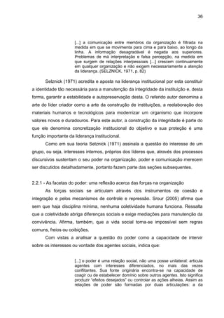 36

[...] a comunicação entre membros da organização é filtrada na
medida em que se movimenta para cima e para baixo, ao longo da
linha. A informação desagradável é negada aos superiores.
Problemas de má interpretação e falsa percepção, na medida em
que surgem de relações interpessoais [...] crescem continuamente
em qualquer organização e não exigem necessariamente a atenção
da liderança. (SELZNICK, 1971, p. 82)

Selznick (1971) acredita e aposta na liderança institucional por esta constituir
a identidade tão necessária para a manutenção da integridade da instituição e, desta
forma, garantir a estabilidade e autopreservação desta. O referido autor denomina a
arte do líder criador como a arte da construção de instituições, a reelaboração dos
materiais humanos e tecnológicos para modernizar um organismo que incorpore
valores novos e duradouros. Para este autor, a construção da integridade é parte do
que ele denomina concretização institucional do objetivo e sua proteção é uma
função importante da liderança institucional.
Como em sua teoria Selznick (1971) assinala a questão do interesse de um
grupo, ou seja, interesses internos, próprios dos líderes que, através dos processos
discursivos sustentam o seu poder na organização, poder e comunicação merecem
ser discutidos detalhadamente, portanto fazem parte das seções subsequentes.

2.2.1 - As facetas do poder: uma reflexão acerca das forças na organização
As forças sociais se articulam através dos instrumentos de coesão e
integração e pelos mecanismos de controle e repressão. Srour (2005) afirma que
sem que haja disciplina mínima, nenhuma coletividade humana funciona. Ressalta
que a coletividade abriga diferenças sociais e exige mediações para manutenção da
convivência. Afirma, também, que a vida social torna-se impossível sem regras
comuns, freios ou coibições.
Com vistas a analisar a questão do poder como a capacidade de intervir
sobre os interesses ou vontade dos agentes sociais, indica que:

[...] o poder é uma relação social, não uma posse unilateral: articula
agentes com interesses diferenciados, no mais das vezes
conflitantes. Sua fonte originária encontra-se na capacidade de
coagir ou de estabelecer domínio sobre outros agentes. Isto significa
produzir “efeitos desejados” ou controlar as ações alheias. Assim as
relações de poder são formadas por duas articulações: a da

 