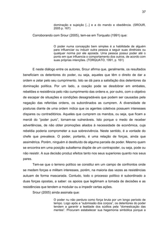 37

dominação e sujeição [...] e a do mando e obediência. (SROUR,
2005 p. 167)

Corroborando com Srour (2005), tem-se em Torquato (1991) que:

O poder numa concepção bem simples é a habilidade de alguém
para influenciar ou induzir outra pessoa a seguir suas diretrizes ou
qualquer norma por ele apoiada. Uma pessoa possui poder até o
ponto em que influencia o comportamento dos outros, de acordo com
suas próprias intenções. (TORQUATO, 1991, p. 161)

E neste diálogo entre os autores, Srour afirma que, geralmente, os resultados
beneficiam os detentores do poder, ou seja, aqueles que têm o direito de dar a
ordem e zelar pelo seu cumprimento. Isto se dá para a satisfação dos detentores da
dominação política. Por um lado, a coação pode se desdobrar em embates,
rebeliões e resistência pelo não cumprimento das ordens e, por outro, com o objetivo
de escapar de situações e condições desagradáveis que podem ser causadas pela
negação das referidas ordens, os subordinados as cumprem. A diversidade de
posturas diante de uma ordem indica que os agentes coletivos possuem interesses
díspares ou contraditórios. Aqueles que cumprem os mandos, ou seja, que ficam a
mercê do “poder puro”, tornam-se vulneráveis. Isto porque o medo de receber
advertências, de não obter promoções aliados à necessidade de econômica, cuja
rebeldia poderia comprometer a sua sobrevivência. Neste sentido, é a vontade do
chefe que prevalece. O poder, portanto, é uma relação de forças, ainda que
assimétrica. Porém, ninguém é destituído de alguma parcela de poder. Mesmo quem
se encontra em uma posição subalterna dispõe de um contrapoder, ou seja, pode ou
não resistir. A sua decisão produz efeitos tanto nos seus superiores quanto nos seus
pares.
Tem-se que o terreno político se constitui em um campo de confrontos onde
se medem forças e militam interesses, porém, na maioria das vezes as resistências
autuam de forma mascarada. Contudo, todo o processo político é subordinado a
duas forças opostas, a saber: os apoios que legitimam a tomada de decisões e as
resistências que tendem a modular ou a impedir certas ações.
Srour (2005) ainda assinala que:
O poder nu não perdura como força bruta por um longo período de
tempo. Logo após a “submissão dos corpos”, os detentores do poder
tendem a garantir a lealdade dos súditos pela “domesticação das
mentes”. Procuram estabelecer sua hegemonia simbólica porque a

 