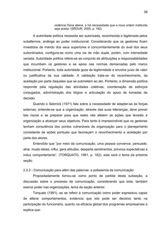 38

violência física aliena, e há necessidade que a nova ordem instituída
seja aceita. (SROUR, 2005, p. 182)

A autoridade política necessita ser autorizada, reconhecida e legitimada pelos
subalternos, análoga ao poder institucional. Considerando que os gestores ficam
investidos de mando dos seus superiores e concomitantemente do aval dos seus
subordinados, configura-se como uma via de mão dupla, porém, com intensidade
variada. Autoridade política refere-se ao conjunto de atribuições e responsabilidades
que incumbem os gestores e se apoia nas normas demarcadas pelo marco
institucional. Portanto, toda autoridade goza de legitimidade e envolve juízo de valor
ou justificativa da sua validade. A validação trata-se do reconhecimento, da
aceitação por parte daqueles que se submetem ao ato. Portanto, a dimensão política
responde pela regulação das atividades coletivas, coordenação de esforços
conjugados, administração dos litígios e articulação do apoio às tomadas de
decisão.
Quando o Selznick (1971) fala sobre a necessidade de adaptar-se às forças
externas, entende-se que a organização, através das suas lideranças, deve prever
tais riscos e se preparar para que estes não afetem as ações que levarão a
organização a alcançar seus objetivos. Para tanto é imprescindível que os gestores
tenham consciência dos pontos vulneráveis da organização para o planejamento
consistente de ações pontuais que favoreçam o reconhecimento e aceitação por
parte dos atores.
Entendido que “por meio da comunicação, uma pessoa convence, persuade,
atrai, muda ideias, influi, gera atitudes, desperta sentimentos, provoca expectativas e
induz comportamento”. (TORQUATO, 1991, p. 162), esta será o tema da próxima
seção.
2.2.2 - Comunicação para além das palavras: a polissemia da comunicação
Propositadamente tomou-se como ponto de partida desta subseção, a
discussão sobre o processo de comunicação, considerando que esta, também
exerce poder nas organizações, tema da seção anterior.
Torquato (1991), ao se referir à comunicação como poder expressivo capaz
de alterar comportamentos, evidencia que isto pode ser decisivo tanto na
participação do funcionário, quanto na eficácia global dos programas empresariais e
explica que:

 