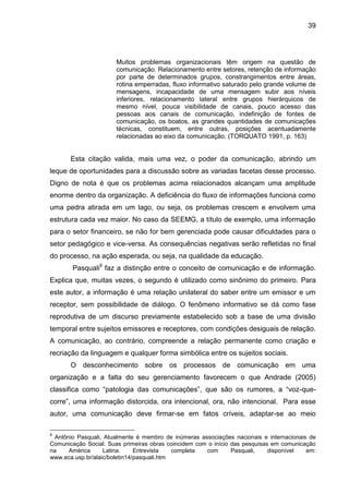 39

Muitos problemas organizacionais têm origem na questão de
comunicação. Relacionamento entre setores, retenção de informação
por parte de determinados grupos, constrangimentos entre áreas,
rotina emperradas, fluxo informativo saturado pelo grande volume de
mensagens, incapacidade de uma mensagem subir aos níveis
inferiores, relacionamento lateral entre grupos hierárquicos de
mesmo nível, pouca visibilidade de canais, pouco acesso das
pessoas aos canais de comunicação, indefinição de fontes de
comunicação, os boatos, as grandes quantidades de comunicações
técnicas, constituem, entre outras, posições acentuadamente
relacionadas ao eixo da comunicação. (TORQUATO 1991, p. 163)

Esta citação valida, mais uma vez, o poder da comunicação, abrindo um
leque de oportunidades para a discussão sobre as variadas facetas desse processo.
Digno de nota é que os problemas acima relacionados alcançam uma amplitude
enorme dentro da organização. A deficiência do fluxo de informações funciona como
uma pedra atirada em um lago, ou seja, os problemas crescem e envolvem uma
estrutura cada vez maior. No caso da SEEMG, a título de exemplo, uma informação
para o setor financeiro, se não for bem gerenciada pode causar dificuldades para o
setor pedagógico e vice-versa. As consequências negativas serão refletidas no final
do processo, na ação esperada, ou seja, na qualidade da educação.
Pasquali9 faz a distinção entre o conceito de comunicação e de informação.
Explica que, muitas vezes, o segundo é utilizado como sinônimo do primeiro. Para
este autor, a informação é uma relação unilateral do saber entre um emissor e um
receptor, sem possibilidade de diálogo. O fenômeno informativo se dá como fase
reprodutiva de um discurso previamente estabelecido sob a base de uma divisão
temporal entre sujeitos emissores e receptores, com condições desiguais de relação.
A comunicação, ao contrário, compreende a relação permanente como criação e
recriação da linguagem e qualquer forma simbólica entre os sujeitos sociais.
O desconhecimento sobre os processos de comunicação em uma
organização e a falta do seu gerenciamento favorecem o que Andrade (2005)
classifica como “patologia das comunicações”, que são os rumores, a “voz-quecorre”, uma informação distorcida, ora intencional, ora, não intencional. Para esse
autor, uma comunicação deve firmar-se em fatos críveis, adaptar-se ao meio
9

Antônio Pasquali, Atualmente é membro de inúmeras associações nacionais e internacionais de
Comunicação Social. Suas primeiras obras coincidem com o início das pesquisas em comunicação
na
América
Latina.
Entrevista
completa
com
Pasquali,
disponível
em:
www.eca.usp.br/alaic/boletin14/pasquali.htm

 